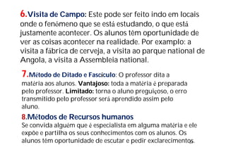23
6.Visita de Campo: Este pode ser feito indo em locais
onde o fenómeno que se está estudando, o que está
justamente acontecer. Os alunos têm oportunidade de
ver as coisas acontecer na realidade. Por examplo: a
visita a fábrica de cerveja, a visita ao parque national de
Angola, a visita a Assembleia national.
7.Método de Ditado e Fascículo: O professor dita a
matéria aos alunos. Vantajoso: toda a matéria é preparada
pelo professor. Limitado: torna o aluno preguiçoso, o erro
transmitido pelo professor será aprendido assim pelo
aluno.
8.Métodos de Recursos humanos
Se convida alguém que é especialista em alguma matéria e ele
expõe e partilha os seus conhecimentos com os alunos. Os
alunos têm oportunidade de escutar e pedir exclarecimentos.
 