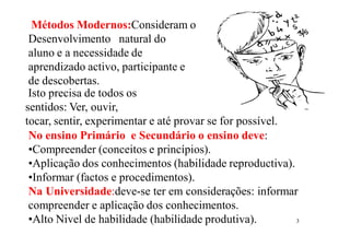3
Métodos Modernos:Consideram o
Desenvolvimento natural do
aluno e a necessidade de
aprendizado activo, participante e
de descobertas.
Isto precisa de todos os
sentidos: Ver, ouvir,
tocar, sentir, experimentar e até provar se for possível.
No ensino Primário e Secundário o ensino deve:
•Compreender (conceitos e princípios).
•Aplicação dos conhecimentos (habilidade reproductiva).
•Informar (factos e procedimentos).
Na Universidade:deve-se ter em considerações: informar
compreender e aplicação dos conhecimentos.
•Alto Nivel de habilidade (habilidade produtiva).
 