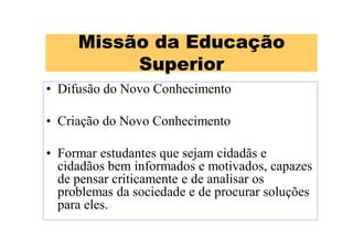 Missão da Educação
Superior
• Difusão do Novo Conhecimento
• Criação do Novo Conhecimento
• Formar estudantes que sejam cidadãs e
cidadãos bem informados e motivados, capazes
de pensar criticamente e de analisar os
problemas da sociedade e de procurar soluções
para eles.
 