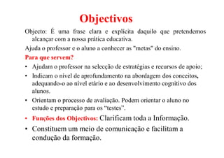 Objectivos
Objecto: É uma frase clara e explícita daquilo que pretendemos
alcançar com a nossa prática educativa.
Ajuda o professor e o aluno a conhecer as "metas" do ensino.
Para que servem?
• Ajudam o professor na selecção de estratégias e recursos de apoio;
• Indicam o nível de aprofundamento na abordagem dos conceitos,
adequando-o ao nível etário e ao desenvolvimento cognitivo dos
alunos.
• Orientam o processo de avaliação. Podem orientar o aluno no
estudo e preparação para os “testes”.
• Funções dos Objectivos: Clarificam toda a Informação.
• Constituem um meio de comunicação e facilitam a
condução da formação.
 