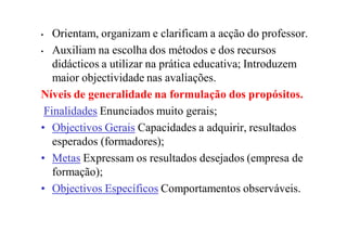 • Orientam, organizam e clarificam a acção do professor.
• Auxiliam na escolha dos métodos e dos recursos
didácticos a utilizar na prática educativa; Introduzem
maior objectividade nas avaliações.
Níveis de generalidade na formulação dos propósitos.
FinalidadesFinalidades Enunciados muito gerais;
•• Objectivos GeraisObjectivos Gerais Capacidades a adquirir, resultados
esperados (formadores);
•• MetasMetas Expressam os resultados desejados (empresa de
formação);
•• Objectivos EspecíficosObjectivos Específicos Comportamentos observáveis.
 