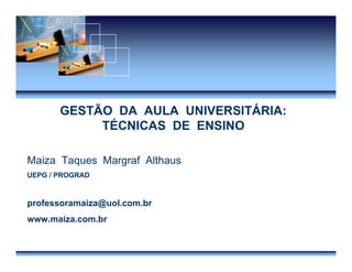 Técnicas Ensino Maiza Althaus
GESTÃO DA AULA UNIVERSITÁRIA:
TÉCNICAS DE ENSINO
Maiza Taques Margraf Althaus
UEPG / PROGRAD
professoramaiza@uol.com.br
www.maiza.com.br
 