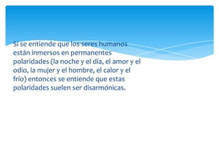 Si se entiende que los seres humanos
están inmersos en permanentes
polaridades (la noche y el día, el amor y el
odio, la mujer y el hombre, el calor y el
frío) entonces se entiende que estas
polaridades suelen ser disarmónicas.

 