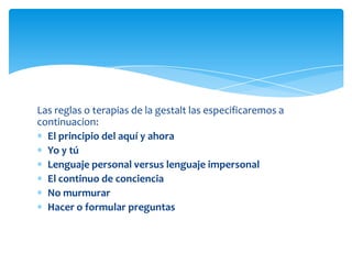 Las reglas o terapias de la gestalt las especificaremos a
continuacion:
El principio del aquí y ahora
Yo y tú
Lenguaje personal versus lenguaje impersonal
El continuo de conciencia
No murmurar
Hacer o formular preguntas

 