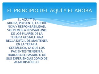 EL PRINCIPIO DEL AQUÍ Y EL AHORA
EL AQUÍ Y EL
AHORA, PRESENTE, EXPERIE
NCIA Y RESPONSABILIDAD.
VOLVEMOS A REVISAR UNO
DE LOS PILARES DE LA
TERAPIA GESTALT. UNA
REGLA DIFÍCIL DE MANTENER
EN LA TERAPIA
GESTÁLTICA, YA QUE LOS
PACIENTES TIENDEN A
HABLAR DEL PASADO O DE
SUS EXPERIENCIAS COMO DE
ALGO HISTÓRICO.

 