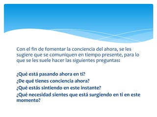 Con el fin de fomentar la conciencia del ahora, se les
sugiere que se comuniquen en tiempo presente, para lo
que se les suele hacer las siguientes preguntas:

¿Qué está pasando ahora en ti?
¿De qué tienes conciencia ahora?
¿Qué estás sintiendo en este instante?
¿Qué necesidad sientes que está surgiendo en ti en este
momento?

 