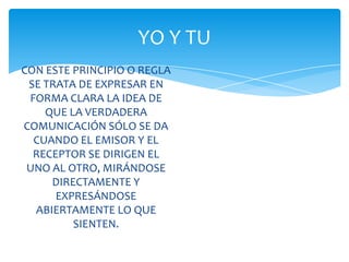 YO Y TU
CON ESTE PRINCIPIO O REGLA
SE TRATA DE EXPRESAR EN
FORMA CLARA LA IDEA DE
QUE LA VERDADERA
COMUNICACIÓN SÓLO SE DA
CUANDO EL EMISOR Y EL
RECEPTOR SE DIRIGEN EL
UNO AL OTRO, MIRÁNDOSE
DIRECTAMENTE Y
EXPRESÁNDOSE
ABIERTAMENTE LO QUE
SIENTEN.

 