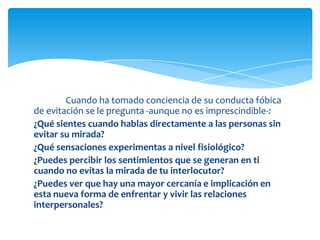 Cuando ha tomado conciencia de su conducta fóbica
de evitación se le pregunta -aunque no es imprescindible-:
¿Qué sientes cuando hablas directamente a las personas sin
evitar su mirada?
¿Qué sensaciones experimentas a nivel fisiológico?
¿Puedes percibir los sentimientos que se generan en ti
cuando no evitas la mirada de tu interlocutor?
¿Puedes ver que hay una mayor cercanía e implicación en
esta nueva forma de enfrentar y vivir las relaciones
interpersonales?

 