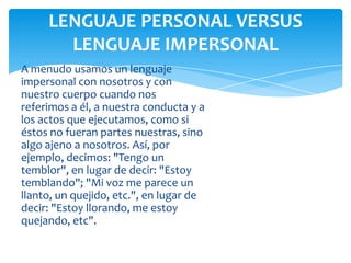 LENGUAJE PERSONAL VERSUS
LENGUAJE IMPERSONAL
A menudo usamos un lenguaje
impersonal con nosotros y con
nuestro cuerpo cuando nos
referimos a él, a nuestra conducta y a
los actos que ejecutamos, como si
éstos no fueran partes nuestras, sino
algo ajeno a nosotros. Así, por
ejemplo, decimos: "Tengo un
temblor", en lugar de decir: "Estoy
temblando"; "Mi voz me parece un
llanto, un quejido, etc.", en lugar de
decir: "Estoy llorando, me estoy
quejando, etc".

 