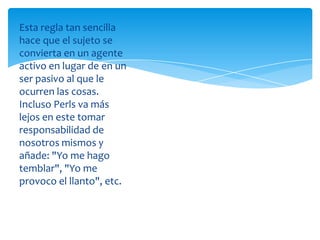 Esta regla tan sencilla
hace que el sujeto se
convierta en un agente
activo en lugar de en un
ser pasivo al que le
ocurren las cosas.
Incluso Perls va más
lejos en este tomar
responsabilidad de
nosotros mismos y
añade: "Yo me hago
temblar", "Yo me
provoco el llanto", etc.

 