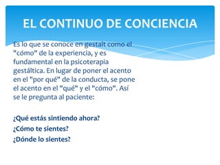 EL CONTINUO DE CONCIENCIA
Es lo que se conoce en gestalt como el
"cómo" de la experiencia, y es
fundamental en la psicoterapia
gestáltica. En lugar de poner el acento
en el "por qué" de la conducta, se pone
el acento en el "qué" y el "cómo". Así
se le pregunta al paciente:
¿Qué estás sintiendo ahora?
¿Cómo te sientes?
¿Dónde lo sientes?

 