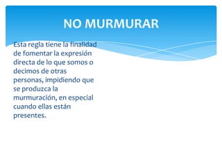 NO MURMURAR
Esta regla tiene la finalidad
de fomentar la expresión
directa de lo que somos o
decimos de otras
personas, impidiendo que
se produzca la
murmuración, en especial
cuando ellas están
presentes.

 