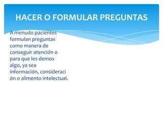 HACER O FORMULAR PREGUNTAS
A menudo pacientes
formulan preguntas
como manera de
conseguir atención o
para que les demos
algo, ya sea
información, consideraci
ón o alimento intelectual.

 