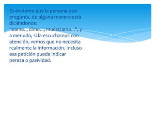 Es evidente que la persona que
pregunta, de alguna manera está
diciéndonos:
"dame.., dime..., muéstrame...", y
a menudo, si la escuchamos con
atención, vemos que no necesita
realmente la información. Incluso
esa petición puede indicar
pereza o pasividad.

 