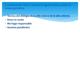 A continuación vamos a enumerar algunos de las usadas en
terapia gestáltica.

Técnica del diálogo, de la silla vacía o de la silla caliente
Hacer la ronda
Me hago responsable
Asuntos pendientes

 