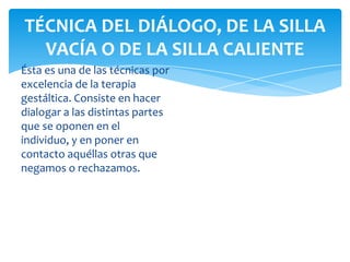 TÉCNICA DEL DIÁLOGO, DE LA SILLA
VACÍA O DE LA SILLA CALIENTE
Ésta es una de las técnicas por
excelencia de la terapia
gestáltica. Consiste en hacer
dialogar a las distintas partes
que se oponen en el
individuo, y en poner en
contacto aquéllas otras que
negamos o rechazamos.

 