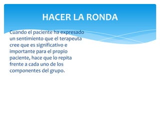 HACER LA RONDA
Cuando el paciente ha expresado
un sentimiento que el terapeuta
cree que es significativo e
importante para el propio
paciente, hace que lo repita
frente a cada uno de los
componentes del grupo.

 