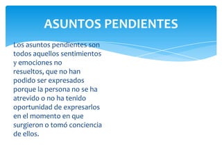 ASUNTOS PENDIENTES
Los asuntos pendientes son
todos aquellos sentimientos
y emociones no
resueltos, que no han
podido ser expresados
porque la persona no se ha
atrevido o no ha tenido
oportunidad de expresarlos
en el momento en que
surgieron o tomó conciencia
de ellos.

 