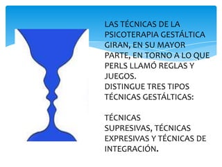 LAS TÉCNICAS DE LA
PSICOTERAPIA GESTÁLTICA
GIRAN, EN SU MAYOR
PARTE, EN TORNO A LO QUE
PERLS LLAMÓ REGLAS Y
JUEGOS.
DISTINGUE TRES TIPOS
TÉCNICAS GESTÁLTICAS:
TÉCNICAS
SUPRESIVAS, TÉCNICAS
EXPRESIVAS Y TÉCNICAS DE
INTEGRACIÓN.

 