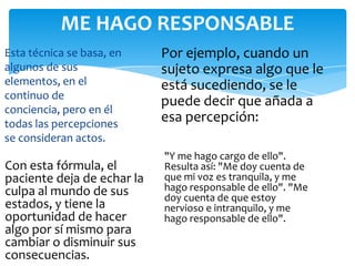 ME HAGO RESPONSABLE
Esta técnica se basa, en
algunos de sus
elementos, en el
continuo de
conciencia, pero en él
todas las percepciones
se consideran actos.

Con esta fórmula, el
paciente deja de echar la
culpa al mundo de sus
estados, y tiene la
oportunidad de hacer
algo por sí mismo para
cambiar o disminuir sus
consecuencias.

Por ejemplo, cuando un
sujeto expresa algo que le
está sucediendo, se le
puede decir que añada a
esa percepción:
"Y me hago cargo de ello".
Resulta así: "Me doy cuenta de
que mi voz es tranquila, y me
hago responsable de ello". "Me
doy cuenta de que estoy
nervioso e intranquilo, y me
hago responsable de ello".

 