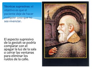 Técnicas supresivas: el
objetivo es que el
paciente deje de hacer
cualquier cosa que no
sea vivenciar.

El aspecto supresivo
de la gestalt se podría
comparar con el
apagar la luz de la sala
o cerrar las ventanas
para eliminar los
ruidos de la calle.

 