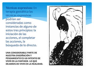Técnicas expresivas: En
terapia gestáltica las
técnicas expresivas
podrían ser
consideradas como
instancias de alguno de
estos tres principios: la
iniciación de las
acciones, el completar
las acciones, la
búsqueda de lo directo.
UNA CONSIDERABLE PARTE DE
NUESTRA ENSOÑACIÓN Y
PENSAMIENTO ES UN INTENTO DE
VIVIR EN LA FANTASÍA LO QUE
DEJAMOS DE VIVIR EN LA REALIDAD.

 