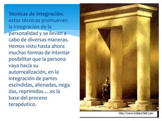 Técnicas de integración:
estas técnicas promueven
la integración de la
personalidad y se llevan a
cabo de diversas maneras.
Hemos visto hasta ahora
muchas formas de intentar
posibilitar que la persona
vaya hacia su
autorrealización, en la
integración de partes
escindidas, alienadas, nega
das, reprimidas….es la
base del proceso
terapéutico.

 