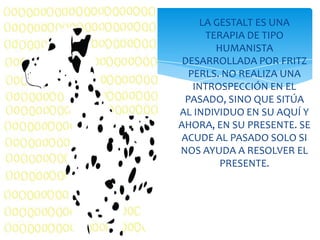 LA GESTALT ES UNA
TERAPIA DE TIPO
HUMANISTA
DESARROLLADA POR FRITZ
PERLS. NO REALIZA UNA
INTROSPECCIÓN EN EL
PASADO, SINO QUE SITÚA
AL INDIVIDUO EN SU AQUÍ Y
AHORA, EN SU PRESENTE. SE
ACUDE AL PASADO SOLO SI
NOS AYUDA A RESOLVER EL
PRESENTE.

 