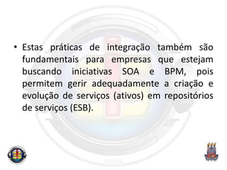 • Estas práticas de integração também são
fundamentais para empresas que estejam
buscando iniciativas SOA e BPM, pois
permitem gerir adequadamente a criação e
evolução de serviços (ativos) em repositórios
de serviços (ESB).
 