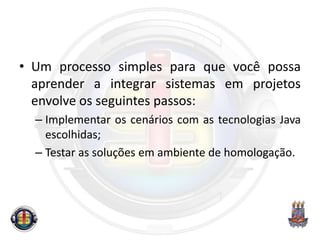 • Um processo simples para que você possa
aprender a integrar sistemas em projetos
envolve os seguintes passos:
– Implementar os cenários com as tecnologias Java
escolhidas;
– Testar as soluções em ambiente de homologação.
 