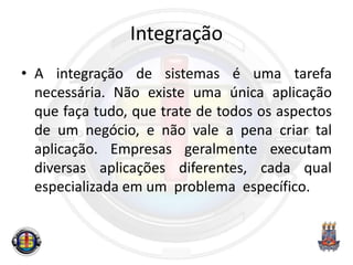 Integração
• A integração de sistemas é uma tarefa
necessária. Não existe uma única aplicação
que faça tudo, que trate de todos os aspectos
de um negócio, e não vale a pena criar tal
aplicação. Empresas geralmente executam
diversas aplicações diferentes, cada qual
especializada em um problema específico.
 