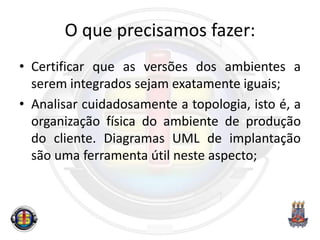 O que precisamos fazer:
• Certificar que as versões dos ambientes a
serem integrados sejam exatamente iguais;
• Analisar cuidadosamente a topologia, isto é, a
organização física do ambiente de produção
do cliente. Diagramas UML de implantação
são uma ferramenta útil neste aspecto;
 