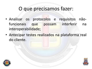 O que precisamos fazer:
• Analisar os protocolos e requisitos não-
funcionais que possam interferir na
interoperabilidade;
• Antecipar testes realizados na plataforma real
do cliente.
 
