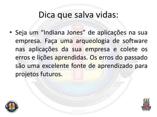 Dica que salva vidas:
• Seja um “Indiana Jones” de aplicações na sua
empresa. Faça uma arqueologia de software
nas aplicações da sua empresa e colete os
erros e lições aprendidas. Os erros do passado
são uma excelente fonte de aprendizado para
projetos futuros.
 