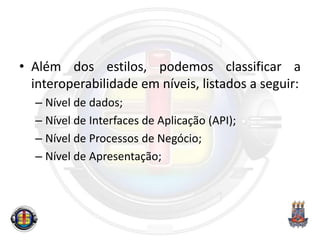 • Além dos estilos, podemos classificar a
interoperabilidade em níveis, listados a seguir:
– Nível de dados;
– Nível de Interfaces de Aplicação (API);
– Nível de Processos de Negócio;
– Nível de Apresentação;
 