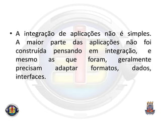 • A integração de aplicações não é simples.
A maior parte das aplicações não foi
construída pensando em integração, e
mesmo as que foram, geralmente
precisam adaptar formatos, dados,
interfaces.
 