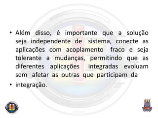 • Além disso, é importante que a solução
seja independente de sistema, conecte as
aplicações com acoplamento fraco e seja
tolerante a mudanças, permitindo que as
diferentes aplicações integradas evoluam
sem afetar as outras que participam da
• integração.
 
