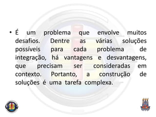 • É um problema que envolve muitos
desafios. Dentre as várias soluções
possíveis para cada problema de
integração, há vantagens e desvantagens,
que precisam ser consideradas em
contexto. Portanto, a construção de
soluções é uma tarefa complexa.
 