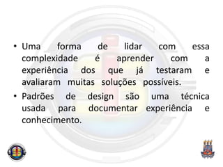 • Uma forma de lidar com essa
complexidade é aprender com a
experiência dos que já testaram e
avaliaram muitas soluções possíveis.
• Padrões de design são uma técnica
usada para documentar experiência e
conhecimento.
 