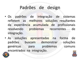 Padrões de design
• Os padrões de integração de sistemas
refletem as melhores soluções resultantes
da experiência acumulada de profissionais
resolvendo problemas recorrentes de
integração.
• As soluções apresentadas na forma de
padrões buscam demonstrar soluções
genéricas para problemas comuns
encontrados na integração.
•
 