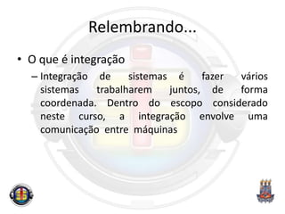 Relembrando...
• O que é integração
– Integração de sistemas é fazer vários
sistemas trabalharem juntos, de forma
coordenada. Dentro do escopo considerado
neste curso, a integração envolve uma
comunicação entre máquinas
 