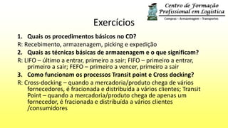 Exercícios
1. Quais os procedimentos básicos no CD?
R: Recebimento, armazenagem, picking e expedição
2. Quais as técnicas básicas de armazenagem e o que significam?
R: LIFO – último a entrar, primeiro a sair; FIFO – primeiro a entrar,
primeiro a sair; FEFO – primeiro a vencer, primeiro a sair
3. Como funcionam os processos Transit point e Cross docking?
R: Cross-docking – quando a mercadoria/produto chega de vários
fornecedores, é fracionada e distribuída a vários clientes; Transit
Point – quando a mercadoria/produto chega de apenas um
fornecedor, é fracionada e distribuída a vários clientes
/consumidores
 