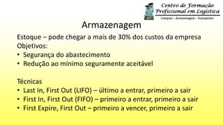 Armazenagem
Estoque – pode chegar a mais de 30% dos custos da empresa
Objetivos:
• Segurança do abastecimento
• Redução ao mínimo seguramente aceitável
Técnicas
• Last In, First Out (LIFO) – último a entrar, primeiro a sair
• First In, First Out (FIFO) – primeiro a entrar, primeiro a sair
• First Expire, First Out – primeiro a vencer, primeiro a sair
 