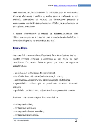 Checklist de Auditoria
2Acesse: www.checklistdeauditoria.com.br
2
“Em verdade, os procedimentos de auditoria são as ferramentas
técnicas, das quais o auditor se utiliza para a realização de seu
trabalho, consistindo na reunião das informações possíveis e
necessárias e avaliação das informações obtidas, para a formação de
sua opinião imparcial.”
A seguir apresentamos as técnicas de auditoria utilizadas para
obterem-se as provas necessárias para a conclusão dos trabalhos e
formação de opinião de um auditor. São elas:
Exame Físico
O exame físico trata-se da verificação in loco. Através desta técnica o
auditor procura certificar a existência de um objeto ou item
examinado. Do exame físico exige-se que tenha as seguintes
características:
- identificação: feito através do exame visual;
- existência física: feita através da constatação visual;
- autenticidade: discernir que o objeto analisado é fidedigno;
- quantidade: certificar que as quantidades apuradas realmente
existem;
- qualidade: certificar que o objeto examinado permanece em uso.
Podemos citar como exemplos de exames físicos:
- contagem de caixa;
- contagem de estoques;
- contagem de clientes a receber;
- contagem do imobilizado.
 