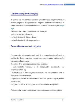 Checklist de Auditoria
3Acesse: www.checklistdeauditoria.com.br
3
Confirmação (circularização)
A técnica de confirmação consiste em obter declaração formal de
pessoas/empresas independentes à empresa auditada confirmando os
saldos existentes. Baixe um modelo de carta de circularização, clique
aqui.
Podemos citar como exemplos de confirmação:
- circularização de bancos;
- circularização de fornecedores;
- circularização de clientes a receber.
Exame dos documentos originais
O exame dos documentos originais é o procedimento referente a
análise dos documentos que representam as operações ou transações
efetuadas pela empresa.
O auditor deve ter sempre em mente o seguinte:
- autenticidade: verificar se os documentos examinados são
autênticos e têm fé;
- normalidade: se a transação efetuada está em conformidade com as
atividades fim da empresa;
- aprovação: atestar se os documentos foram aprovados por pessoas
autorizadas;
- registro: verificar se os registros estão nas contas apropriadas.
Podemos citar como exemplos de exame dos documentos originais:
 