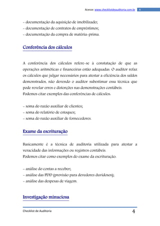 Checklist de Auditoria
4Acesse: www.checklistdeauditoria.com.br
4
- documentação da aquisição de imobilizado;
- documentação de contratos de empréstimos;
- documentação da compra de matéria-prima.
Conferência dos cálculos
A conferência dos cálculos refere-se à constatação de que as
operações aritméticas e financeiras estão adequadas. O auditor refaz
os cálculos que julgar necessários para atestar a eficiência dos saldos
demonstrados, não devendo o auditor subestimar essa técnica que
pode revelar erros e distorções nas demonstrações contábeis.
Podemos citar exemplos das conferências de cálculos:
- soma do razão auxiliar de clientes;
- soma do relatório de estoques;
- soma do razão auxiliar de fornecedores.
Exame da escrituração
Basicamente é a técnica de auditoria utilizada para atestar a
veracidade das informações ou registros contábeis.
Podemos citar como exemplos do exame da escrituração:
- análise do contas a receber;
- análise das PDD (provisão para devedores duvidosos);
- análise das despesas de viagem.
Investigação minuciosa
 