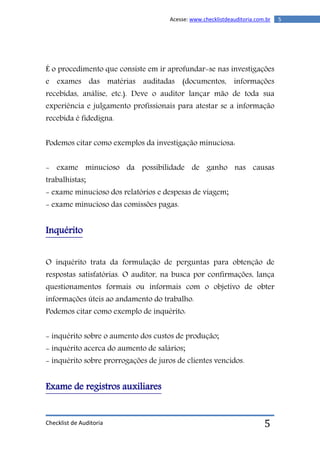 Checklist de Auditoria
5Acesse: www.checklistdeauditoria.com.br
5
É o procedimento que consiste em ir aprofundar-se nas investigações
e exames das matérias auditadas (documentos, informações
recebidas, análise, etc.). Deve o auditor lançar mão de toda sua
experiência e julgamento profissionais para atestar se a informação
recebida é fidedigna.
Podemos citar como exemplos da investigação minuciosa:
- exame minucioso da possibilidade de ganho nas causas
trabalhistas;
- exame minucioso dos relatórios e despesas de viagem;
- exame minucioso das comissões pagas.
Inquérito
O inquérito trata da formulação de perguntas para obtenção de
respostas satisfatórias. O auditor, na busca por confirmações, lança
questionamentos formais ou informais com o objetivo de obter
informações úteis ao andamento do trabalho.
Podemos citar como exemplo de inquérito:
- inquérito sobre o aumento dos custos de produção;
- inquérito acerca do aumento de salários;
- inquérito sobre prorrogações de juros de clientes vencidos.
Exame de registros auxiliares
 