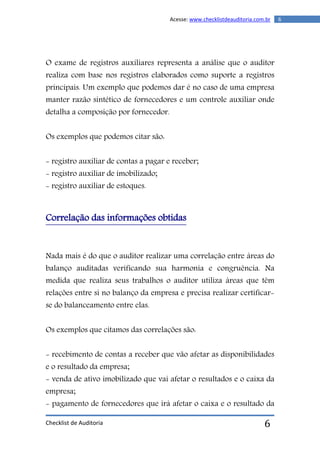 Checklist de Auditoria
6Acesse: www.checklistdeauditoria.com.br
6
O exame de registros auxiliares representa a análise que o auditor
realiza com base nos registros elaborados como suporte a registros
principais. Um exemplo que podemos dar é no caso de uma empresa
manter razão sintético de fornecedores e um controle auxiliar onde
detalha a composição por fornecedor.
Os exemplos que podemos citar são:
- registro auxiliar de contas a pagar e receber;
- registro auxiliar de imobilizado;
- registro auxiliar de estoques.
Correlação das informações obtidas
Nada mais é do que o auditor realizar uma correlação entre áreas do
balanço auditadas verificando sua harmonia e congruência. Na
medida que realiza seus trabalhos o auditor utiliza áreas que têm
relações entre si no balanço da empresa e precisa realizar certificar-
se do balanceamento entre elas.
Os exemplos que citamos das correlações são:
- recebimento de contas a receber que vão afetar as disponibilidades
e o resultado da empresa;
- venda de ativo imobilizado que vai afetar o resultados e o caixa da
empresa;
- pagamento de fornecedores que irá afetar o caixa e o resultado da
 