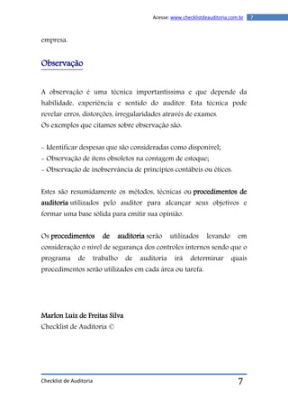Checklist de Auditoria
7Acesse: www.checklistdeauditoria.com.br
7
empresa.
Observação
A observação é uma técnica importantíssima e que depende da
habilidade, experiência e sentido do auditor. Esta técnica pode
revelar erros, distorções, irregularidades através de exames.
Os exemplos que citamos sobre observação são:
- Identificar despesas que são consideradas como disponível;
- Observação de itens obsoletos na contagem de estoque;
- Observação de inobservância de princípios contábeis ou éticos.
Estes são resumidamente os métodos, técnicas ou procedimentos de
auditoria utilizados pelo auditor para alcançar seus objetivos e
formar uma base sólida para emitir sua opinião.
Os procedimentos de auditoria serão utilizados levando em
consideração o nível de segurança dos controles internos sendo que o
programa de trabalho de auditoria irá determinar quais
procedimentos serão utilizados em cada área ou tarefa.
Marlon Luiz de Freitas Silva
Checklist de Auditoria ©
 