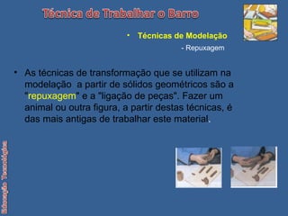 As técnicas de transformação que se utilizam na modelação  a partir de sólidos geométricos são a " repuxagem " e a "ligação de peças". Fazer um animal ou outra figura, a partir destas técnicas, é das mais antigas de trabalhar este material . Técnicas de Modelação   - Repuxagem 